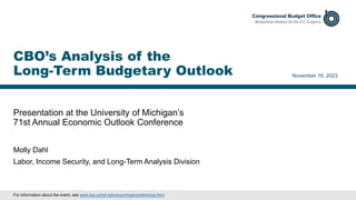Presentation at the University of Michigan’s
71st Annual Economic Outlook Conference
November 16, 2023
Molly Dahl
Labor, Income Security, and Long-Term Analysis Division
CBO’s Analysis of the
Long-Term Budgetary Outlook
For information about the event, see www.lsa.umich.edu/econ/rsqe/conference.html.
 
