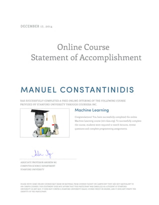 Online Course
Statement of Accomplishment
DECEMBER 17, 2014
MANUEL CONSTANTINIDIS
HAS SUCCESSFULLY COMPLETED A FREE ONLINE OFFERING OF THE FOLLOWING COURSE
PROVIDED BY STANFORD UNIVERSITY THROUGH COURSERA INC.
Machine Learning
Congratulations! You have successfully completed the online
Machine Learning course (ml-class.org). To successfully complete
the course, students were required to watch lectures, review
questions and complete programming assignments.
ASSOCIATE PROFESSOR ANDREW NG
COMPUTER SCIENCE DEPARTMENT
STANFORD UNIVERSITY
PLEASE NOTE: SOME ONLINE COURSES MAY DRAW ON MATERIAL FROM COURSES TAUGHT ON CAMPUS BUT THEY ARE NOT EQUIVALENT TO
ON-CAMPUS COURSES. THIS STATEMENT DOES NOT AFFIRM THAT THIS PARTICIPANT WAS ENROLLED AS A STUDENT AT STANFORD
UNIVERSITY IN ANY WAY. IT DOES NOT CONFER A STANFORD UNIVERSITY GRADE, COURSE CREDIT OR DEGREE, AND IT DOES NOT VERIFY THE
IDENTITY OF THE PARTICIPANT.
 