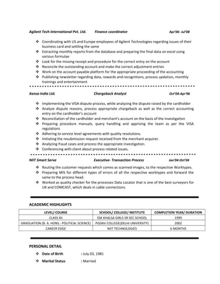 Agilent Tech International Pvt. Ltd. Finance coordinator Apr’06- Jul’08
 Coordinating with US and Europe employees of Agilent Technologies regarding issues of their
business card and settling the same
 Extracting monthly reports from the database and preparing the final data on excel using
various formulae
 Look for the missing receipt and procedure for the correct entry on the account
 Reconcile the outstanding account and make the correct adjustment entries
 Work on the account payable platform for the appropriate proceeding of the accounting
 Publishing newsletter regarding data, rewards and recognitions, process updation, monthly
trainings and entertainment
Xansa India Ltd. Chargeback Analyst Oct’04-Apr’06
 Implementing the VISA dispute process, while analyzing the dispute raised by the cardholder
 Analyze dispute reasons, process appropriate chargeback as well as the correct accounting
entry on the cardholder’s account
 Reconciliation of the cardholder and merchant’s account on the basis of the investigation
 Preparing procedure manuals, query handling and apprising the team as per the VISA
regulations
 Adhering to service level agreements with quality resolutions.
 Initiating the resubmission request received from the merchant acquirer.
 Analyzing fraud cases and process the appropriate investigation.
 Conferencing with client about process related issues.
NIIT Smart Serve Executive- Transaction Process Jan’04-Oct’04
 Routing the customer requests which comes as scanned images, to the respective Worktypes.
 Preparing MIS for different types of errors of all the respective worktypes and forward the
same to the process head.
 Worked as quality checker for the processes Data Locator that is one of the best surveyors for
UK and COMCAST, which deals in cable connections.
-
ACADEMIC HIGHLIGHTS
LEVEL/ COURSE SCHOOL/ COLLEGE/ INSTITUTE COMPLETION YEAR/ DURATION
CLASS XII SSK KHALSA GIRLS SR SEC SCHOOL 1999
GRADUATION (B. A. HONS.- POLITICAL SCIENCE) PGDAV COLLEGE(DELHI UNIVERSITY) 2002
CAREER EDGE NIIT TECHNOLOGIES 6 MONTHS
PERSONAL DETAIL
 Date of Birth : July 03, 1981
 Marital Status : Married
 