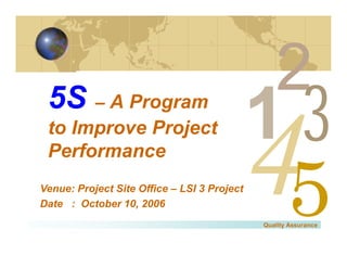 5S – A Program
 to Improve Project
 Performance
                                                         3
Venue: Project Site Office – LSI 3 Project
Date : October 10, 2006
                                             Quality Assurance
 