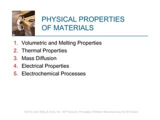 ©2010 John Wiley & Sons, Inc. M P Groover, Principles of Modern Manufacturing 4/e SI Version
PHYSICAL PROPERTIES
OF MATERIALS
1. Volumetric and Melting Properties
2. Thermal Properties
3. Mass Diffusion
4. Electrical Properties
5. Electrochemical Processes
 