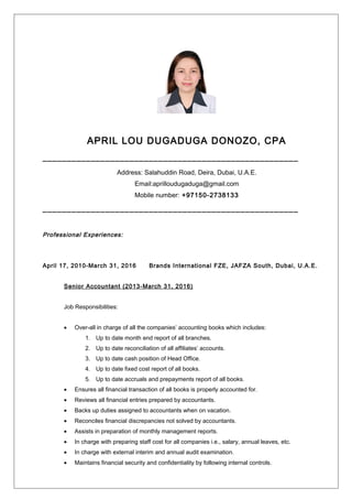 APRIL LOU DUGADUGA DONOZO, CPA
_____________________________________________________
Address: Salahuddin Road, Deira, Dubai, U.A.E.
Email:aprilloudugaduga@gmail.com
Mobile number: +97150-2738133
_____________________________________________________
Professional Experiences:
April 17, 2010-March 31, 2016 Brands International FZE, JAFZA South, Dubai, U.A.E.
Senior Accountant (2013-March 31, 2016)
Job Responsibilities:
• Over-all in charge of all the companies’ accounting books which includes:
1. Up to date month end report of all branches.
2. Up to date reconciliation of all affiliates’ accounts.
3. Up to date cash position of Head Office.
4. Up to date fixed cost report of all books.
5. Up to date accruals and prepayments report of all books.
• Ensures all financial transaction of all books is properly accounted for.
• Reviews all financial entries prepared by accountants.
• Backs up duties assigned to accountants when on vacation.
• Reconciles financial discrepancies not solved by accountants.
• Assists in preparation of monthly management reports.
• In charge with preparing staff cost for all companies i.e., salary, annual leaves, etc.
• In charge with external interim and annual audit examination.
• Maintains financial security and confidentiality by following internal controls.
 