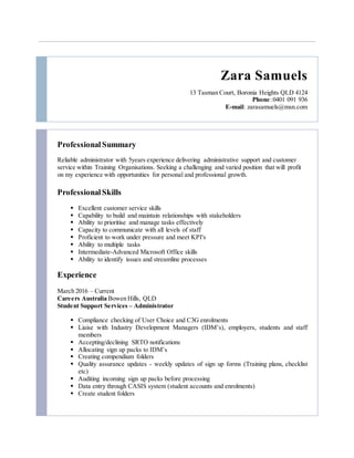 Zara Samuels
13 Tasman Court, Boronia Heights QLD 4124
Phone:0401 091 936
E-mail: zarasamuels@msn.com
Professional Summary
Reliable administrator with 5years experience delivering administrative support and customer
service within Training Organisations. Seeking a challenging and varied position that will profit
on my experience with opportunities for personal and professional growth.
ProfessionalSkills
 Excellent customer service skills
 Capability to build and maintain relationships with stakeholders
 Ability to prioritise and manage tasks effectively
 Capacity to communicate with all levels of staff
 Proficient to work under pressure and meet KPI's
 Ability to multiple tasks
 Intermediate-Advanced Microsoft Office skills
 Ability to identify issues and streamline processes
Experience
March 2016 – Current
Careers Australia Bowen Hills, QLD
Student Support Services – Administrator
 Compliance checking of User Choice and C3G enrolments
 Liaise with Industry Development Managers (IDM’s), employers, students and staff
members
 Accepting/declining SRTO notifications
 Allocating sign up packs to IDM’s
 Creating compendium folders
 Quality assurance updates - weekly updates of sign up forms (Training plans, checklist
etc)
 Auditing incoming sign up packs before processing
 Data entry through CASIS system (student accounts and enrolments)
 Create student folders
 