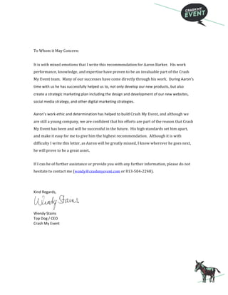  
To	
  Whom	
  it	
  May	
  Concern:
It	
  is	
  with	
  mixed	
  emotions	
  that	
  I	
  write	
  this	
  recommendation	
  for	
  Aaron	
  Barker.	
  	
  His	
  work	
  
performance,	
  knowledge,	
  and	
  expertise	
  have	
  proven	
  to	
  be	
  an	
  invaluable	
  part	
  of	
  the	
  Crash	
  
My	
  Event	
  team.	
  	
  Many	
  of	
  our	
  successes	
  have	
  come	
  directly	
  through	
  his	
  work.	
  	
  During	
  Aaron’s	
  
time	
  with	
  us	
  he	
  has	
  successfully	
  helped	
  us	
  to,	
  not	
  only	
  develop	
  our	
  new	
  products,	
  but	
  also	
  
create	
  a	
  strategic	
  marketing	
  plan	
  including	
  the	
  design	
  and	
  development	
  of	
  our	
  new	
  websites,	
  
social	
  media	
  strategy,	
  and	
  other	
  digital	
  marketing	
  strategies.	
  
	
  
Aaron’s	
  work	
  ethic	
  and	
  determination	
  has	
  helped	
  to	
  build	
  Crash	
  My	
  Event,	
  and	
  although	
  we	
  
are	
  still	
  a	
  young	
  company,	
  we	
  are	
  confident	
  that	
  his	
  efforts	
  are	
  part	
  of	
  the	
  reason	
  that	
  Crash	
  
My	
  Event	
  has	
  been	
  and	
  will	
  be	
  successful	
  in	
  the	
  future.	
  	
  His	
  high	
  standards	
  set	
  him	
  apart,	
  
and	
  make	
  it	
  easy	
  for	
  me	
  to	
  give	
  him	
  the	
  highest	
  recommendation.	
  	
  Although	
  it	
  is	
  with	
  
difficulty	
  I	
  write	
  this	
  letter,	
  as	
  Aaron	
  will	
  be	
  greatly	
  missed,	
  I	
  know	
  wherever	
  he	
  goes	
  next,	
  
he	
  will	
  prove	
  to	
  be	
  a	
  great	
  asset.
If	
  I	
  can	
  be	
  of	
  further	
  assistance	
  or	
  provide	
  you	
  with	
  any	
  further	
  information,	
  please	
  do	
  not	
  
hesitate	
  to	
  contact	
  me	
  (wendy@crashmyevent.com	
  or	
  813-­‐504-­‐2248).	
  	
  
	
  
Kind	
  Regards,	
  
	
  
Wendy	
  Stains	
  
Top	
  Dog	
  /	
  CEO	
  
Crash	
  My	
  Event	
  
 