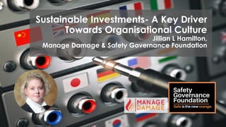 Sustainable Investments- A Key Driver
Towards Organisational Culture
Jillian L Hamilton,
Manage Damage & Safety Governance Foundation
 