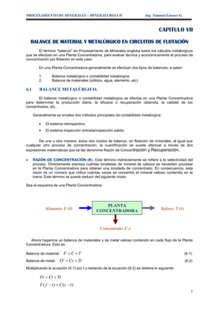 PROCESAMIENTO DE MINERALES – MINERALURGIA II Ing. Nataniel Linares G.
1
CAPITULO VII
BALANCE DE MATERIAL Y METALÚRGICO EN CIRCUITOS DE FLOTACIÓN
El término “balance” en Procesamiento de Minerales engloba todos los cálculos metalúrgicos
que se efectúan en una Planta Concentradora, para evaluar técnica y económicamente el proceso de
concentración por flotación en este caso.
En una Planta Concentradora generalmente se efectúan dos tipos de balances, a saber:
1. Balance metalúrgico o contabilidad metalúrgica.
2. Balance de materiales (sólidos, agua, elemento, etc).
6.1 BALANCE METALÚRGICO.
El balance metalúrgico o contabilidad metalúrgica se efectúa en una Planta Concentradora
para determinar la producción diaria, la eficacia o recuperación obtenida, la calidad de los
concentrados, etc..
Generalmente se emplea dos métodos principales de contabilidad metalúrgica:
 El sistema retrospectivo.
 El sistema inspección entrada/inspección salida.
De una u otra manera, estos dos modos de balance, en flotación de minerales, al igual que
cualquier otro proceso de concentración, la cuantificación se puede efectuar a través de dos
expresiones matemáticas que se las denomina Razón de Concentración y Recuperación.
 RAZÓN DE CONCENTRACIÓN (K). Este término indirectamente se refiere a la selectividad del
proceso. Directamente expresa cuántas toneladas de mineral de cabeza se necesitan procesar
en la Planta Concentradora para obtener una tonelada de concentrado. En consecuencia, esta
razón es un número que indica cuántas veces se concentró el mineral valioso contenido en la
mena. Este término se puede deducir del siguiente modo:
Sea el esquema de una Planta Concentradora
Ahora hagamos un balance de materiales y de metal valioso contenido en cada flujo de la Planta
Concentradora. Esto es:
Balance de material: TCF  (6.1)
Balance de metal: TtCcFf  (6.2)
Multiplicando la ecuación (6.1) por t y restando de la ecuación (6.2) se obtiene lo siguiente:
TtCtFt 
)()( tcCtfF 
PLANTA
CONCENTRADORAAlimento, F (f) Relave, T (t)
Concentrado, C,c
 