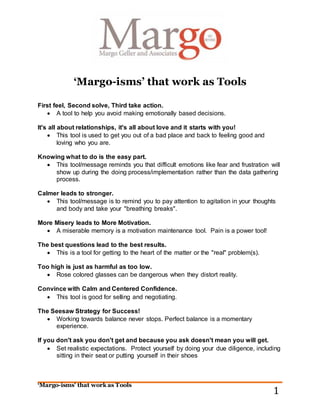 ‘Margo-isms’ that work as Tools
1
‘Margo-isms’ that work as Tools
First feel, Second solve, Third take action.
 A tool to help you avoid making emotionally based decisions.
It's all about relationships, it's all about love and it starts with you!
 This tool is used to get you out of a bad place and back to feeling good and
loving who you are.
Knowing what to do is the easy part.
 This tool/message reminds you that difficult emotions like fear and frustration will
show up during the doing process/implementation rather than the data gathering
process.
Calmer leads to stronger.
 This tool/message is to remind you to pay attention to agitation in your thoughts
and body and take your "breathing breaks".
More Misery leads to More Motivation.
 A miserable memory is a motivation maintenance tool. Pain is a power tool!
The best questions lead to the best results.
 This is a tool for getting to the heart of the matter or the "real" problem(s).
Too high is just as harmful as too low.
 Rose colored glasses can be dangerous when they distort reality.
Convince with Calm and Centered Confidence.
 This tool is good for selling and negotiating.
The Seesaw Strategy for Success!
 Working towards balance never stops. Perfect balance is a momentary
experience.
If you don't ask you don't get and because you ask doesn't mean you will get.
 Set realistic expectations. Protect yourself by doing your due diligence, including
sitting in their seat or putting yourself in their shoes
 