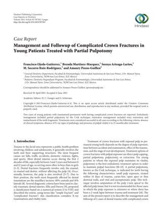 Hindawi Publishing Corporation
Case Reports in Dentistry
Volume 2013, Article ID 597563, 5 pages
http://dx.doi.org/10.1155/2013/597563
Case Report
Management and Followup of Complicated Crown Fractures in
Young Patients Treated with Partial Pulpotomy
Francisco Ojeda-Gutierrez,1
Brenda Martinez-Marquez,1
Soraya Arteaga-Larios,1
M. Socorro Ruiz-Rodriguez,2
and Amaury Pozos-Guillen2
1
General Dentistry Department, Facultad de Estomatologı́a, Universidad Autónoma de San Luis Potosı́, 2 Dr. Manuel Nava,
Zona Universitaria, 78290 San Luis Potosı́, SLP, Mexico
2
Pediatric Dentistry Posgraduate Program, Facultad de Estomatologı́a, Universidad Autónoma de San Luis Potosı́,
2 Dr. Manuel Nava, Zona Universitaria, 78290 San Luis Potosı́, SLP, Mexico
Correspondence should be addressed to Amaury Pozos-Guillen; apozos@uaslp.mx
Received 30 April 2013; Accepted 11 June 2013
Academic Editors: H. C. Gungor and G. Schierano
Copyright © 2013 Francisco Ojeda-Gutierrez et al. This is an open access article distributed under the Creative Commons
Attribution License, which permits unrestricted use, distribution, and reproduction in any medium, provided the original work is
properly cited.
Two cases of young patients with traumatized permanent teeth having complicated crown fractures are reported. Endodontic
management included partial pulpotomy by the Cvek technique; restorative management included resin restoration and
reattachment of the teeth fragments. Treatments were considered successful in all cases according to the following criteria: absence
of clinical symptoms, absence of X-ray signs of pathology, and presence of pulpal vitality 6 to 25 months after treatment.
1. Introduction
Trauma to the facial area represents a public health problem
involving children and adolescents; it generally involves the
teeth and their supporting structures. The most frequent
causes are falls, traffic accidents, domestic violence, fights,
and sports. Most dental injuries occur during the first 2
decades of life, especially between 2 and 3 years and between 8
and 12 years of age, occurring more often in boys than in girls
[1–3]. Dental fractures frequently involve only the enamel,
or enamel and dentin, without affecting the pulp [4]. Occa-
sionally, however, the pulp is also involved [5–7]. Due to
their position, the teeth most frequently affected by dental
traumatism are the maxillary incisors: 80% centrals and 16%
laterals [8]. Several diagnostic criteria have been used to clas-
sify traumatic dental injuries. Ellis and Davery [9], proposed
a classification based on a numerical system (I to VIII) and
described the extent, using terms like “simple fracture” and
“complicated fracture”; this classification considers X-ray
examinations and vitality tests.
Treatment of crown fractures with exposed pulp in per-
manent young teeth depends on the degree of pulp exposure,
time between accident and examination, effect of the trauma-
tism, and the stage of root development. Treatment options of
crown fractures with pulpal exposure are direct pulp capping,
partial pulpotomy, pulpectomy, or extraction. For young
patients in whom the exposed pulp maintains its vitality,
pulpotomy is the best endodontic treatment option in order
to maintain pulpal functions [10–13]. A partial pulpotomy,
known as the Cvek technique, is indicated for teeth having
the following characteristics: small pulp exposure, treated
within 14 days of trauma, caries-free, open apex or thin
dentinal walls, and vital and asymptomatic pulp. This tech-
nique involves amputation of the pulp 2 mm apical to the
affected pulp tissue, but it is not recommended for those cases
in which the pulp exposure is extensive or where there has
been a 2-week lapse between trauma and treatment [14]. The
aim of the present report is to describe the management and
followup of 2 cases of dental trauma with complicated crown
 