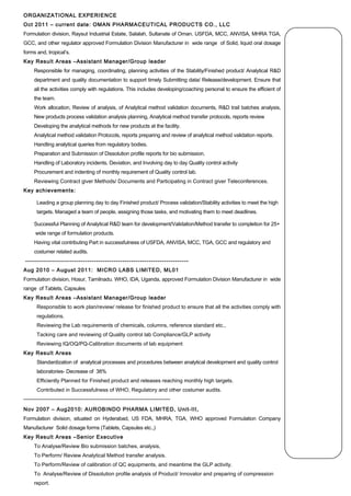 ORGANIZATIONAL EXPERIENCE
Oct 2011 – current date: OMAN PHARMACEUTICAL PRODUCTS CO., LLC
Formulation division, Raysut Industrial Estate, Salalah, Sultanate of Oman. USFDA, MCC, ANVISA, MHRA TGA,
GCC, and other regulator approved Formulation Division Manufacturer in wide range of Solid, liquid oral dosage
forms and, tropical’s.
Key Result Areas –Assistant Manager/Group leader
Responsible for managing, coordinating, planning activities of the Stability/Finished product/ Analytical R&D
department and quality documentation to support timely Submitting data/ Release/development. Ensure that
all the activities comply with regulations. This includes developing/coaching personal to ensure the efficient of
the team.
Work allocation, Review of analysis, of Analytical method validation documents, R&D trail batches analysis,
New products process validation analysis planning, Analytical method transfer protocols, reports review
Developing the analytical methods for new products at the facility.
Analytical method validation Protocols, reports preparing and review of analytical method validation reports.
Handling analytical queries from regulatory bodies.
Preparation and Submission of Dissolution profile reports for bio submission.
Handling of Laboratory incidents, Deviation, and Involving day to day Quality control activity
Procurement and indenting of monthly requirement of Quality control lab.
Reviewing Contract giver Methods/ Documents and Participating in Contract giver Teleconferences.  
Key achievements:
Leading a group planning day to day Finished product/ Process validation/Stability activities to meet the high
targets. Managed a team of people, assigning those tasks, and motivating them to meet deadlines.
Successful Planning of Analytical R&D team for development/Validation/Method transfer to completion for 25+
wide range of formulation products.
Having vital contributing Part in successfulness of USFDA, ANVISA, MCC, TGA, GCC and regulatory and
costumer related audits.
--------------------------------------------------------------------------
Aug 2010 – August 2011: MICRO LABS LIMITED, ML01
Formulation division, Hosur, Tamilnadu. WHO, IDA, Uganda, approved Formulation Division Manufacturer in wide
range of Tablets, Capsules
Key Result Areas –Assistant Manager/Group leader
Responsible to work plan/review/ release for finished product to ensure that all the activities comply with
regulations.
Reviewing the Lab requirements of chemicals, columns, reference standard etc.,
Tacking care and reviewing of Quality control lab ​Compliance/GLP ​activity​
​Reviewing IQ/OQ/PQ-Calibration documents of lab equipment
Key Result Areas
Standardization of analytical processes and procedures between analytical development and quality control
laboratories- Decrease of 38%
Efficiently Planned for Finished product and releases reaching monthly high targets.
Contributed in Successfulness of WHO, Regulatory and other costumer audits.
-----------------------------------------------------------------------------------
Nov 2007 – Aug2010: AUROBINDO PHARMA LIMITED, Unit-III,
Formulation division, situated on Hyderabad, US FDA, MHRA, TGA, WHO approved Formulation Company
Manufacturer Solid dosage forms (Tablets, Capsules etc.,)
Key Result Areas –Senior Executive
To Analyse/Review Bio submission batches, analysis,
To Perform/ Review Analytical Method transfer analysis.
To Perform/Review of calibration of QC equipments, and meantime the GLP activity.
To Analyse/Review of Dissolution profile analysis of Product/ Innovator and preparing of compression
report.
 