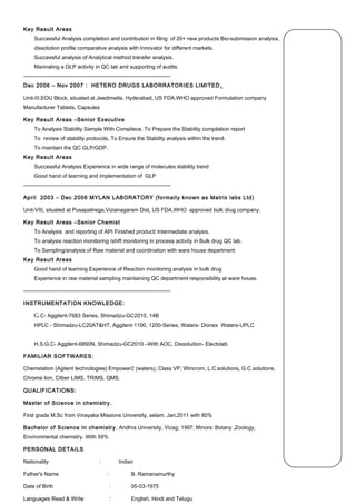 Key Result Areas
Successful Analysis completion and contribution in filing of 20+ new products Bio-submission analysis,
dissolution profile comparative analysis with Innovator for different markets.
Successful analysis of Analytical method transfer analysis.
Marinating a GLP activity in QC lab and supporting of audits.
----------------------------------------------------------------------------------
Dec 2006 – Nov 2007 : HETERO DRUGS LABORRATORIES LIMITED,
Unit-III,EOU Block, situated at Jeedimetla, Hyderabad, US FDA,WHO approved Formulation company
Manufacturer Tablets, Capsules
Key Result Areas –Senior Executive
To Analysis Stability Sample With Compliece. To Prepare the Stability compilation report
To review of stability protocols, To Ensure the Stability analysis within the trend.
To maintain the QC GLP/GDP.
Key Result Areas
Successful Analysis Experience in wide range of molecules stability trend
Good hand of learning and implementation of GLP
----------------------------------------------------------------------------------
April 2003 – Dec 2006 MYLAN LABORATORY (formally known as Matrix labs Ltd)
Unit-VIII, situated at Pusapatirega,Vizianagaram Dist, US FDA,WHO approved bulk drug company.
Key Result Areas –Senior Chemist
To Analysis and reporting of API Finished product/ Intermediate analysis.
To analysis reaction monitoring /shift monitoring in process activity in Bulk drug QC lab.
To Sampling/analysis of Raw material and coordination with ware house department
Key Result Areas
Good hand of learning Experience of Reaction monitoring analysis in bulk drug
Experience in raw material sampling maintaining QC department responsibility at ware house.
----------------------------------------------------------------------------------
INSTRUMENTATION KNOWLEDGE:
G.C- Aggilent-7683 Series, Shimadzu-GC2010, 14B
HPLC - Shimadzu-LC20AT&HT, Aggilent-1100, 1200-Series, Waters- Dionex Waters-UPLC
H.S.G.C- Aggilent-6890N, Shimadzu-GC2010 –With AOC, Dissoluition- Electolab
FAMILIAR SOFTWARES:
Chemstation (Agilent technologies) Empower2 (waters), Class VP, Wincrom, L.C.solutions, G.C.solutions.
Chrome lion, Cliber LIMS, TRIMS, QMS.
QUALIFICATIONS:
Master of Science in chemistry, 
First grade M.Sc from Vinayaka Missions University, selam. Jan,2011 with 80%
Bachelor of Science in chemistry, Andhra University, Vizag; 1997; Minors: Botany ,Zoology,
Environmental chemistry. With 59%
PERSONAL DETAILS
Nationality : Indian
Father's Name : B. Ramanamurthy
Date of Birth : 05-03-1975
Languages Read & Write : English, Hindi and Telugu
 