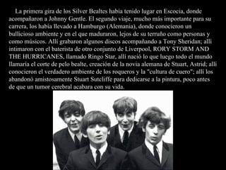 La primera gira de los Silver Bealtes había tenido lugar en Escocia, donde
acompañaron a Johnny Gentle. El segundo viaje, mucho más importante para su
carrera, los había llevado a Hamburgo (Alemania), donde conocieron un
bullicioso ambiente y en el que maduraron, lejos de su terruño como personas y
como músicos. Allí grabaron algunos discos acompañando a Tony Sheridan; allí
intimaron con el baterista de otro conjunto de Liverpool, RORY STORM AND
THE HURRICANES, llamado Ringo Star, allí nació lo que luego todo el mundo
llamaría el corte de pelo bealte, creación de la novia alemana de Stuart, Astrid; allí
conocieron el verdadero ambiente de los roqueros y la "cultura de cuero"; allí los
abandonó amistosamente Stuart Sutcliffe para dedicarse a la pintura, poco antes
de que un tumor cerebral acabara con su vida.
 