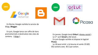 20042003
En février, Google rachète le service de
blogs, Blogger.
En juin, Google lance son offre de liens
promotionnels à destination des sites de
contenu ( blogs ).
En janvier, Google lancé Orkut ( réseau social ).
Le 1er avril Gmail a été lancé .
En juin Google rachète et dispose le logiciel
Picasa.
Le 18 aout entré a la bourse et vente 19 605
052 actions avec 85 $ par action.
 