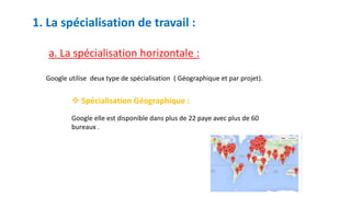 1. La spécialisation de travail :
a. La spécialisation horizontale :
Google utilise deux type de spécialisation ( Géographique et par projet).
 Spécialisation Géographique :
Google elle est disponible dans plus de 22 paye avec plus de 60
bureaux .
 