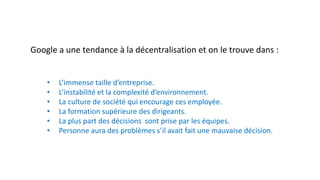 Google a une tendance à la décentralisation et on le trouve dans :
• L’immense taille d’entreprise.
• L’instabilité et la complexité d’environnement.
• La culture de société qui encourage ces employée.
• La formation supérieure des dirigeants.
• La plus part des décisions sont prise par les équipes.
• Personne aura des problèmes s’il avait fait une mauvaise décision.
 
