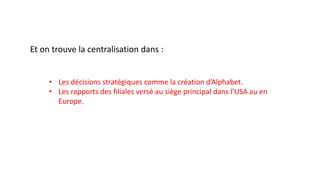Et on trouve la centralisation dans :
• Les décisions stratégiques comme la création d’Alphabet.
• Les rapports des filiales versé au siège principal dans l’USA au en
Europe.
 