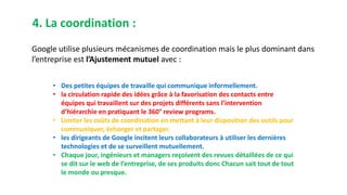 4. La coordination :
Google utilise plusieurs mécanismes de coordination mais le plus dominant dans
l’entreprise est l’Ajustement mutuel avec :
• Des petites équipes de travaille qui communique informellement.
• la circulation rapide des idées grâce à la favorisation des contacts entre
équipes qui travaillent sur des projets différents sans l’intervention
d’hiérarchie en pratiquant le 360° review programs.
• Limiter les coûts de coordination en mettant à leur disposition des outils pour
communiquer, échanger et partager.
• les dirigeants de Google incitent leurs collaborateurs à utiliser les dernières
technologies et de se surveillent mutuellement.
• Chaque jour, ingénieurs et managers reçoivent des revues détaillées de ce qui
se dit sur le web de l’entreprise, de ses produits donc Chacun sait tout de tout
le monde ou presque.
 