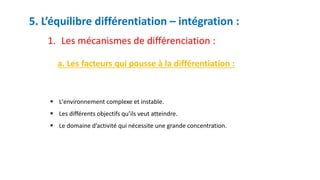 5. L’équilibre différentiation – intégration :
1. Les mécanismes de différenciation :
a. Les facteurs qui pousse à la différentiation :
 L'environnement complexe et instable.
 Les différents objectifs qu’ils veut atteindre.
 Le domaine d’activité qui nécessite une grande concentration.
 