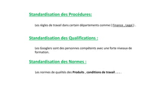 Standardisation des Procédures:
Les règles de travail dans certain départements comme ( Finance , Legal ) .
Standardisation des Qualifications :
Les Googlers sont des personnes compétents avec une forte niveaux de
formation.
Standardisation des Normes :
Les normes de qualités des Produits , conditions de travail . . . .
 