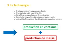 3. La Technologie :
 Le développement technologique dans Google.
 La Décentralisation et la plate hiérarchie.
 Les bons Mécanismes de liaison et de coordination.
 La disponibilité des produits et services chez tous le monde.
 La continuité de fabrication et d’amélioration des produits et services.
production en continue
production de masse
 