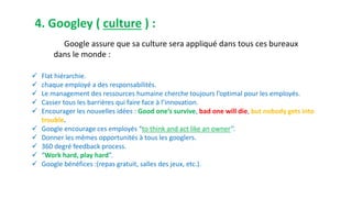4. Googley ( culture ) :
Google assure que sa culture sera appliqué dans tous ces bureaux
dans le monde :
 Flat hiérarchie.
 chaque employé a des responsabilités.
 Le management des ressources humaine cherche toujours l’optimal pour les employés.
 Casser tous les barrières qui faire face à l’innovation.
 Encourager les nouvelles idées : Good one’s survive, bad one will die, but nobody gets into
trouble.
 Google encourage ces employés “to think and act like an owner’’.
 Donner les mêmes opportunités à tous les googlers.
 360 degré feedback process.
 “Work hard, play hard”.
 Google bénéfices :(repas gratuit, salles des jeux, etc.).
 
