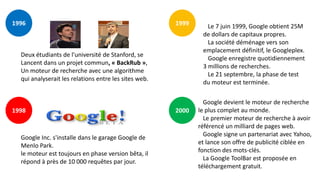 1996 1999
1998 2000
Deux étudiants de l'université de Stanford, se
Lancent dans un projet commun, « BackRub »,
Un moteur de recherche avec une algorithme
qui analyserait les relations entre les sites web.
Google Inc. s'installe dans le garage Google de
Menlo Park.
le moteur est toujours en phase version bêta, il
répond à près de 10 000 requêtes par jour.
Le 7 juin 1999, Google obtient 25M
de dollars de capitaux propres.
La société déménage vers son
emplacement définitif, le Googleplex.
Google enregistre quotidiennement
3 millions de recherches.
Le 21 septembre, la phase de test
du moteur est terminée.
Google devient le moteur de recherche
le plus complet au monde.
Le premier moteur de recherche à avoir
référencé un milliard de pages web.
Google signe un partenariat avec Yahoo,
et lance son offre de publicité ciblée en
fonction des mots-clés.
La Google ToolBar est proposée en
téléchargement gratuit.
 