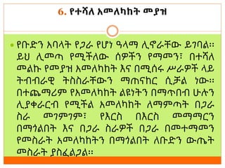 6. የተሻለ አመለካከት መያዝ
 የቡድን አባላት የጋራ የሆነ ዓላማ ሊኖራቸው ይገባል፡፡
ይህ ሊመጣ የሚችለው ሰዎችን የማመን፣ በተሻለ
መልኩ የመያዝ አመለካከት እና በሚሰሩ ሥራዎች ላይ
ትብብራዊ ትስስራቸውን ማጠናከር ሲቻል ነው፡፡
በተጨማሪም የአመለካከት ልዩነትን በማጥበብ ሁሉን
ሊያቀራርብ የሚችል አመለካከት ለማምጣት በጋራ
ስራ መገምገም፣ የእርስ በእርስ መማማርን
በማጎልበት እና በጋራ ስራዎች በጋራ በመተማመን
የመስራት አመለካከትን በማጎልበት ለቡድን ውጤት
መስራት ያስፈልጋል፡፡
 