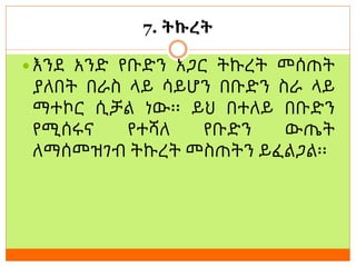 7. ትኩረት
 እንደ አንድ የቡድን አጋር ትኩረት መሰጠት
ያለበት በራስ ላይ ሳይሆን በቡድን ስራ ላይ
ማተኮር ሲቻል ነው፡፡ ይህ በተለይ በቡድን
የሚሰሩና የተሻለ የቡድን ውጤት
ለማሰመዝገብ ትኩረት መስጠትን ይፈልጋል፡፡
 