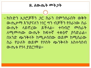 8. ለውጤት መትጋት
 ከቡድን አጋሮቻችን ጋር ስራን በምንሰራበት ወቅት
ውጤታማ እንሆናለን ነገር ግን ብቻችን የሰራነው ስራ
ውጤት ላይኖረው ይችላል፡፡ ተባብሮ መስራት
ለሚመጣው ውጤት ከፍተኛ ተጽዕኖ ያሳድራል፡፡
በአንድ ጭንቅላት ከሚታሰበው ወይም ከሚሰራው
ስራ የሁለት ወይም የሶስት ጭንቅላት አስተሳሰብ
ውጤቱ የጎላ ያደርገዋል፡፡
 