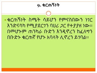 9. ቁርጠኝነት
 ቁርጠኝነት ስሜት ሳይሆን የምናስበውን ነገር
እንድናሳካ የሚያደርገን ባህሪ ጋር የተያያዘ ነው፡፡
በመሆኑም ጠንካራ ቡድን እንዲኖረን ከፈለግን
በቡድኑ ቁርጠኛ የሆኑ አባላት ሊኖረን ይገባል፡፡
 