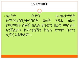 10.ተግባቦት
 ለአንድ ቡድን ውጤታማነት
ኮሙኒኬሽን/ተግባቦት ወሳኝ ጉዳይ ነው፡፡
የሚግባቡ ሰዎች ከሌሉ የቡድን ስራን መስራት
አንችልም፣ ኮሙኒኬሽን ከሌለ ደግሞ ቡድን
ሊኖር አይችልም፡፡
 