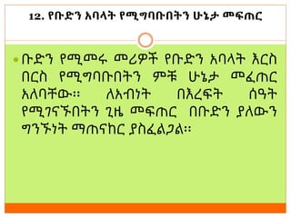 12. የቡድን አባላት የሚግባቡበትን ሁኔታ መፍጠር
 ቡድን የሚመሩ መሪዎች የቡድን አባላት እርስ
በርስ የሚግባቡበትን ምቹ ሁኔታ መፈጠር
አለባቸው፡፡ ለአብነት በእረፍት ሰዓት
የሚገናኙበትን ጊዜ መፍጠር በቡድን ያለውን
ግንኙነት ማጠናከር ያስፈልጋል፡፡
 