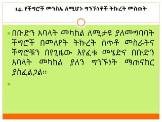 14. የችግሮች መንስኤ ለሚሆኑ ግንኙነቶች ትኩረት መስጠት
 በቡድን አባላት መካከል ለሚታዩ ያለመግባባት
ችግሮች በመለየት ትኩረት ሰጥቶ መስራትና
ችግሮቹን በየጊዜው እየፈቱ መሄድና በቡድን
አባላት መካከል ያለን ግንኙነት ማጠናከር
ያስፈልጋል፡፡

 