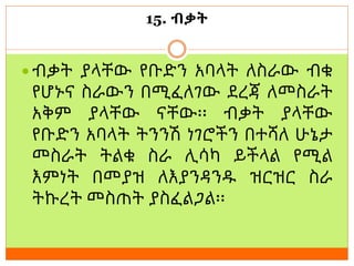 15. ብቃት
 ብቃት ያላቸው የቡድን አባላት ለስራው ብቁ
የሆኑና ስራውን በሚፈለገው ደረጃ ለመስራት
አቅም ያላቸው ናቸው፡፡ ብቃት ያላቸው
የቡድን አባላት ትንንሽ ነገሮችን በተሻለ ሁኔታ
መስራት ትልቁ ስራ ሊሳካ ይችላል የሚል
እምነት በመያዝ ለእያንዳንዱ ዝርዝር ስራ
ትኩረት መስጠት ያስፈልጋል፡፡
 
