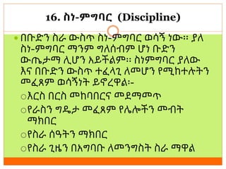 16. ስነ-ምግባር (Discipline)
 በቡድን ስራ ውስጥ ስነ-ምግባር ወሳኝ ነው፡፡ ያለ
ስነ-ምግባር ማንም ግለሰብም ሆነ ቡድን
ውጤታማ ሊሆን አይችልም፡፡ ስነምግባር ያለው
እና በቡድን ውስጥ ተፈላጊ ለመሆን የሚከተሉትን
መፈጸም ወሳኝነት ይኖረዋል፡-
እርስ በርስ መከባበርና መደማመጥ
የራስን ግዴታ መፈጸም የሌሎችን መብት
ማክበር
የስራ ሰዓትን ማክበር
የስራ ጊዜን በአግባቡ ለመንግስት ስራ ማዋል
 