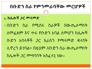 በቡድን ስራ የምንመራባቸው መርሆዎች
1. ከሌሎች ጋር መላመድ
 በቡድን ስራ የሚሰሩ ስራዎች በውጤታማነት
ለመፈጸም እና ጥሩ የቡድን አባል ለመሆን ከሌሎች
ቡድን አባላቶች ጋር እራስን የማላመድ ፍላጎት
ሊኖረን ይገባል፡፡ በዚህም ለቡድን ስራ ውጤታማነት
ከሌሎች ጋር መግባባት አስፈላጊ ነው፡፡
 