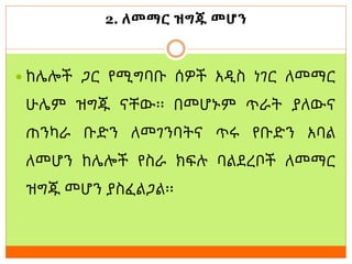 2. ለመማር ዝግጁ መሆን
 ከሌሎች ጋር የሚግባቡ ሰዎች አዲስ ነገር ለመማር
ሁሌም ዝግጁ ናቸው፡፡ በመሆኑም ጥራት ያለውና
ጠንካራ ቡድን ለመገንባትና ጥሩ የቡድን አባል
ለመሆን ከሌሎች የስራ ክፍሉ ባልደረቦች ለመማር
ዝግጁ መሆን ያስፈልጋል፡፡
 