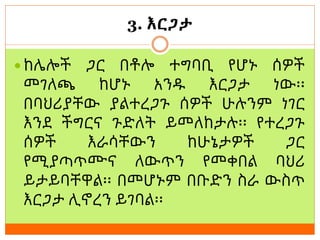 3. እርጋታ
 ከሌሎች ጋር በቶሎ ተግባቢ የሆኑ ሰዎች
መገለጫ ከሆኑ አንዱ እርጋታ ነው፡፡
በባህሪያቸው ያልተረጋጉ ሰዎች ሁሉንም ነገር
እንደ ችግርና ጉድለት ይመለከታሉ፡፡ የተረጋጉ
ሰዎች እራሳቸውን ከሁኔታዎች ጋር
የሚያጣጥሙና ለውጥን የመቀበል ባህሪ
ይታይባቸዋል፡፡ በመሆኑም በቡድን ስራ ውስጥ
እርጋታ ሊኖረን ይገባል፡፡
 