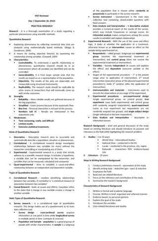 MST Reviewer
Day 1 (September 26, 2022)
PRACTICAL RESEARCH
Research - It is a thorough examination of a study regarding a
particular phenomenon using scientific methods.
Quantitative Research
 Explaining phenomena by collecting numerical data that are
analyzed using mathematically based methods. (Aliaga &
Gunderson, 2000).
 A means for testing objective theories by examining the
relationship among variables. (Creswell, 2009)
A. Characteristics
 Controllability. To understand a specific relationship or
phenomenon, quantitative research should be in an
environment where all variables are identified and can be
controlled
 Generalizability. It is from larger sample sizes that the
results are based on as a representative of the population.
 Objectivity. The results of the data are observable and
measurable using structured instruments.
 Replicability. The research study should be replicable by
other teams of researchers that will eventually come up
with similar outcomes.
B. Strengths
 Reliability – More reliable results are gathered because of
the big population.
 Simplified – Easier process because of the systematic flow.
 Bias free – Personal interaction is not part of the process.
 Numbers nail it! – Results are interpreted in few
statements only.
C. Weaknesses
 Time consuming, costly, and difficult
 Limited results
 Extensive statistical treatments
Kinds of Quantitative Research
1. Descriptive - Descriptive research aims to accurately and
systematically describe a population, situation or phenomenon.
2. Correlational - A correlational research design investigates
relationships between two variables (or more) without the
researcher controlling or manipulating any of them.
3. Experimental - Experimental research is a study that strictly
adheres to a scientific research design. It includes a hypothesis,
a variable that can be manipulated by the researcher, and
variables that can be measured, calculated and compared.
4. Quasi-experimental - Aims to establish a cause-and-effect
relationship between an independent and dependent variable.
Types of Quantitative Research
A. Correlational Research - involves identifying relationships
between two variables. A correlation is “a statistical measure of
association between two variables”
B. Causal Research - looks at causes and effects. Causation refers
to the claim that a change in one variable creates a change in
another variable.
Main Types of Quantitative Research
A. Survey research - is a correlational type of quantitative
research. This design makes use of a questionnaire as its main
data collection tool.
 Survey design - cross-sectional survey acquires
information at one point in time while longitudinal survey
in multiple points in time. (compare & contrast)
 Population and Sample - population is a general group of
people with similar characteristics. A sample is a subgroup
of the population that is chosen either randomly or
purposively to participate in the survey research.
 Survey Instrument – Questionnaire is the main data
collection tool containing closed-ended questions with
fixed answers.
 Data Analysis and interpretation – A descriptive analysis
provides a numerical report of the results of the survey,
which may include frequencies or average scores. An
inferential analysis makes comparisons among the survey
results to establish and explain relationships.
B. Experimental Research - With the use of the cause and effect
logic, it looks at whether the application of a treatment,
otherwise known as an intervention, causes an effect on the
sample being experimented on.
 Respondents – called groups. Subgroups are experimental
group (receives the experimental treatment or
intervention) and control group (does not receive the
experimental treatment or intervention).
 Variables - Namely independent (It causes and explains
the effect) and dependent (outcome variable or the
effect).
 Stages of the experimental procedure – 1st
is the pretest
(stage prior to application of intervention), 2nd
actual
intervention (execution phase of the planned experimental
procedure/s), lastly 3rd
posttest (after the application of
intervention).
 Instrumentation and materials – Instruments used to
records the observations at any stage of the experiment.
 Experimental procedures - pre-experimental design
(single experimental group, no control group), true
experiment (uses both experimental and control group
with randomly assigned respondents), quasi-experiment
(same as true experiment but respondents are not
randomly assigned into groups), and single subject design
(single individual as the lone respondent).
 Data Analysis and interpretation – descriptive or
inferential manner.
Research Background – brief and general discussion of the study
based on existing literature and should introduce its purpose and
relevance to the field while highlighting the research problem.
A. Studies – 5 to 10 years
 World View – International Studies
 National View – conducted in the PH
 Locale – conducted in the province, city, region
 Rationale – researchers POV, evidence-based
info
B. Literature – 20 years
Steps in Writing Research Background
1. Conduct preliminary research – parameters of the study
2. Identify writing style – deductive (gen –spec) & inductive
3. Emphasize the field
4. Read and use related literature
5. Focus on the relevance and contribution of the study
6. Summarize the research background
Characteristics of Research Background
1. Written in formal and academic language.
2. Concise. Written in brief, organized and coherent manner.
3. Evidence based, no personal opinions
4. Explains the goal of the study
5. Introduces the variables
6. Cites related literatures and studies
 