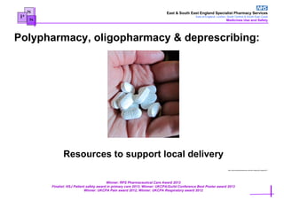 East & South East England Specialist Pharmacy Services
East of England, London, South Central & South East Coast
Medicines Use and Safety
Winner: RPS Pharmaceutical Care Award 2013
Finalist: HSJ Patient safety award in primary care 2013; Winner: UKCPA/Guild Conference Best Poster award 2013
Winner: UKCPA Pain award 2012; Winner: UKCPA Respiratory award 2012
S
P
S
Resources to support local delivery
http://www.publicdomainpictures.net/view-image.php?image=8211
Polypharmacy, oligopharmacy & deprescribing:
 