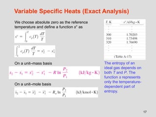 17
Variable Specific Heats (Exact Analysis)
We choose absolute zero as the reference
temperature and define a function s° as
The entropy of an
ideal gas depends on
both T and P. The
function s represents
only the temperature-
dependent part of
entropy.
On a unit–mole basis
On a unit–mass basis
 
