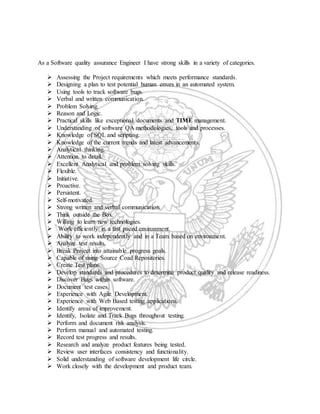 As a Software quality assurance Engineer I have strong skills in a variety of categories.
 Assessing the Project requirements which meets performance standards.
 Designing a plan to test potential human errors in an automated system.
 Using tools to track software bugs.
 Verbal and written communication.
 Problem Solving.
 Reason and Logic.
 Practical skills like exceptional documents and TIME management.
 Understanding of software QA methodologies, tools and processes.
 Knowledge of SQL and scripting.
 Knowledge of the current trends and latest advancements.
 Analytical thinking.
 Attention to detail.
 Excellent Analytical and problem solving skills.
 Flexible.
 Initiative.
 Proactive.
 Persistent.
 Self-motivated.
 Strong written and verbal communication.
 Think outside the Box.
 Willing to learn new technologies.
 Work efficiently in a fast paced environment.
 Ability to work independently and in a Team based on environment.
 Analyze test results.
 Break Project into attainable progress goals.
 Capable of using Source Coad Repositories.
 Create Test plans.
 Develop standards and procedures to determine product quality and release readiness.
 Discover Bugs within software.
 Document test cases.
 Experience with Agile Development.
 Experience with Web Based testing applications.
 Identify areas of improvement.
 Identify, Isolate and Track Bugs throughout testing.
 Perform and document risk analysis.
 Perform manual and automated testing.
 Record test progress and results.
 Research and analyze product features being tested.
 Review user interfaces consistency and functionality.
 Solid understanding of software development life circle.
 Work closely with the development and product team.
 