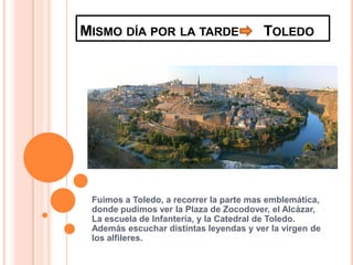 MISMO DÍA POR LA TARDE                  TOLEDO




 Fuimos a Toledo, a recorrer la parte mas emblemática,
 donde pudimos ver la Plaza de Zocodover, el Alcázar,
 La escuela de Infantería, y la Catedral de Toledo.
 Además escuchar distintas leyendas y ver la virgen de
 los alfileres.
 