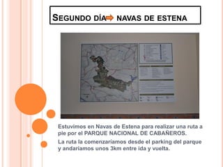SEGUNDO DÍA           NAVAS DE ESTENA




 Estuvimos en Navas de Estena para realizar una ruta a
 pie por el PARQUE NACIONAL DE CABAÑEROS.
 La ruta la comenzaríamos desde el parking del parque
 y andaríamos unos 3km entre ida y vuelta.
 