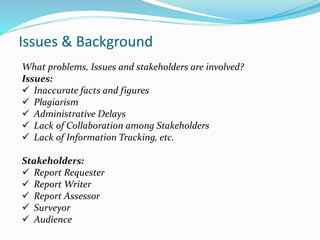 Issues & Background
What problems, Issues and stakeholders are involved?
Issues:
 Inaccurate facts and figures
 Plagiarism
 Administrative Delays
 Lack of Collaboration among Stakeholders
 Lack of Information Tracking, etc.
Stakeholders:
 Report Requester
 Report Writer
 Report Assessor
 Surveyor
 Audience
 