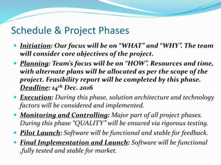 Schedule & Project Phases
 Initiation: Our focus will be on “WHAT” and “WHY”. The team
will consider core objectives of the project.
 Planning: Team’s focus will be on “HOW”. Resources and time,
with alternate plans will be allocated as per the scope of the
project. Feasibility report will be completed by this phase.
Deadline: 14th Dec. 2016
 Execution: During this phase, solution architecture and technology
factors will be considered and implemented.
 Monitoring and Controlling: Major part of all project phases.
During this phase “QUALITY” will be ensured via rigorous testing.
 Pilot Launch: Software will be functional and stable for feedback.
 Final Implementation and Launch: Software will be functional
,fully tested and stable for market.
 