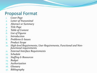 Proposal Format
1. Cover Page
2. Letter of Transmittal
3. Abstract or Summary
4. Title Page
5. Table of Content
6. List of Figures
7. Introduction
8. Problems & Issues
9. Product Scope
10. High-level Requirements, User Requirements, Functional and Non-
functional requirements
11. External Interface Requirements
12. Schedule
13. Staffing & Resources
14. Budget
15. Authorization
16. Glossary
17. Bibliography
 