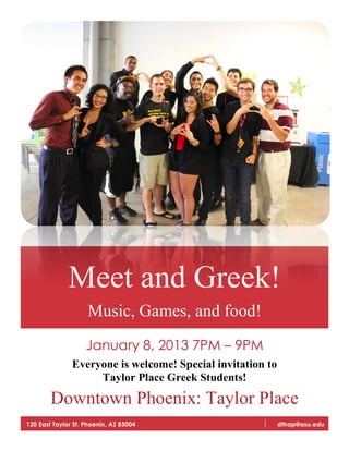 Meet and Greek!
Music, Games, and food!
January 8, 2013 7PM – 9PM
Everyone is welcome! Special invitation to
Taylor Place Greek Students!
Downtown Phoenix: Taylor Place
120 East Taylor St. Phoenix, AZ 85004 dthap@asu.edu
 