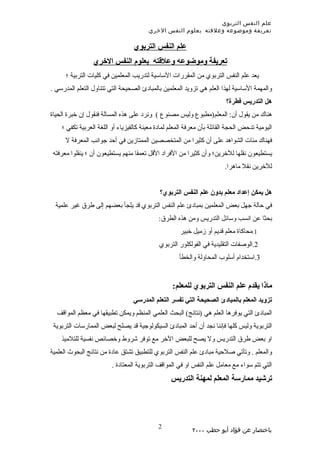 ‫علم النفس التربوي‬
                                        ‫تعريفة وموضوعه وعلقته بعلوم النفس الخري‬

                                  ‫علم النفس التربوي‬
                 ‫تعريفة وموضوعه وعلقته بعلوم النفس الخري‬
      ‫يعد علم النفس التربوي من المقررات الساسية لتدريب المعلمين في كليات التربية ؛‬
‫والمهمة الساسية لهذا العلم هي تزويد المعلمين بالمبادئ الصحيحة التي تتناول التعلم المدرسي .‬
                                                                         ‫هل التدريس فطرة؟‬
‫هناك من يقول أن: المعلم)مطبوع وليس مصنوع ( ونرد على هذه المسالة فنقول إن خبرة الحياة‬
    ‫اليومية تدحض الحجة القائلة بأن معرفة المعلم لمادة معينة كالفيزياء أو اللغة العربية تكفي ؛‬
      ‫فهناك مئات الشواهد على أن كثيرا من المتخصصين الممتازين في أحد جوانب المعرفة ل‬
 ‫يستطيعون نقلها للخرين؛ وأن كثيرا من الفراد القل تعمقا منهم يستطيعون أن ؛ ينقلوا معرفته‬
                                                                         ‫للخرين نقل ماهرا.‬


                                             ‫هل يمكن إعداد معلم بدون علم النفس التربوي؟‬
  ‫في حالة جهل بعض المعلمين بمبادئ علم النفس التربوي قد يلجأ بعضهم إلى طرق غير علمية‬
                                             ‫بحثا عن انسب وسائل التدريس ومن هذه الطرق:‬
                                                      ‫1.محاكاة معلم قديم أو زميل خبير‬
                                             ‫2.الوصفات التقليدية في الفولكلور التربوي‬
                                                     ‫3.استخدام أسلوب المحاولة والخطأ‬


                                                  ‫ماذا يقدم علم النفس التربوي للمعلم:‬
                                  ‫تزويد المعلم بالمبادئ الصحيحة التي تفسر التعلم المدرسي‬
  ‫المبادئ التي يوفرها العلم هي )نتائج( البحث العلمي المنظم ويمكن تطبيقها في معظم المواقف‬
 ‫التربوية وليس كلها فإننا نجد أن أحد المبادئ السيكولوجية قد يصلح لبعض الممارسات التربوية‬
    ‫او بعض طرق التدريس ول يصح للبعض الخر مع توفر شروط وخصائص نفسية للتلميذ‬
‫والمعلم . وتأتي صلحية مبادئ علم النفس التربوي للتطبيق تشتق عادة من نتائج البحوث العلمية‬
                         ‫التي تتم سواء مع معامل علم النفس او في المواقف التربوية المعتادة .‬
                                                  ‫ترشيد ممارسة المعلم لمهنة التدريس‬




                                            ‫2‬
                                                           ‫باختصار عن فؤاد أبو حطب ٠٠٠٢‬
 