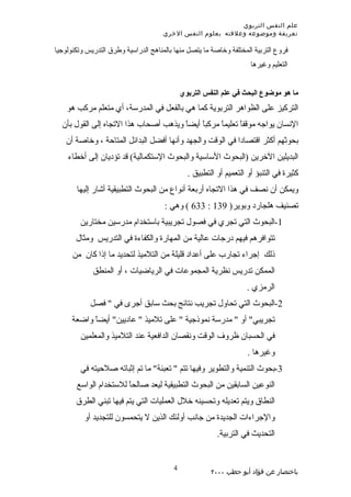 ‫علم النفس التربوي‬
                                      ‫تعريفة وموضوعه وعلقته بعلوم النفس الخري‬

‫فروع التربية المختلفة وخاصة ما يتصل منها بالمناهج الدراسية وطرق التدريس وتكنولوجيا‬
                                                                     ‫التعليم وغيرها‬


                                             ‫ما هو موضوع البحث في علم النفس التربوي‬
    ‫التركيز على الظواهر التربوية كما هي بالفعل في المدرسة، أي متعلم مركب هو‬
  ‫النسان يواجه موقفً تعليماً مركبً أيضً ويذهب أصحاب هذا التجاه إلى القول بأن‬
                                       ‫ا‬    ‫ا‬             ‫ا‬
    ‫بحوثهم أكثر اقتصادا في الوقت والجهد وأنها أفضل البدائل المتاحة ، وخاصة أن‬
    ‫البديلين الخرين )البحوث الساسية والبحوث الستكمالية( قد تؤديان إلى أخطاء‬
                                               ‫كثيرة في التنبؤ أو التعميم أو التطبيق .‬
       ‫ويمكن أن نصف في هذا التجاه أربعة أنواع من البحوث التطبيقية أشار إليها‬
                                      ‫تصنيف هلجارد وبوير) 931 : 336 ( وهي :‬
         ‫1-البحوث التي تجري في فصول تجريبية باستخدام مدرسين مختارين‬
       ‫تتوافرهم فيهم درجات عالية من المهارة والكفاءة في التدريس ومثال‬
      ‫ذلك إجراء تجارب على أعداد قليلة من التلميذ لتحديد ما إذا كان من‬
             ‫الممكن تدريس نظرية المجموعات في الرياضيات ، أو المنطق‬
                                                                   ‫الرمزي .‬
            ‫2-البحوث التي تحاول تجريب نتائج بحث سابق أجرى في " فصل‬
      ‫تجريبي" أو " مدرسة نموذجية " على تلميذ " عاديين" أيضً واضعة‬
            ‫ا‬
         ‫في الحسبان ظروف الوقت ونقصان الدافعية عند التلميذ والمعلمين‬
                                                                    ‫وغيرها .‬
         ‫3-بحوث التنمية والتطوير وفيها تتم " تعبئة" ما تم إثباته صلحيته في‬
       ‫النوعين السابقين من البحوث التطبيقية ليعد صالحً للستخدام الواسع‬
                       ‫ا‬
       ‫النطاق ويتم تعديله وتحسينه خلل العمليات التي يتم فيها تبني الطرق‬
          ‫والجراءات الجديدة من جانب أولئك الذين ل يتحمسون للتجديد أو‬
                                                         ‫التحديث في التربية.‬


                                         ‫4‬
                                                       ‫باختصار عن فؤاد أبو حطب ٠٠٠٢‬
 