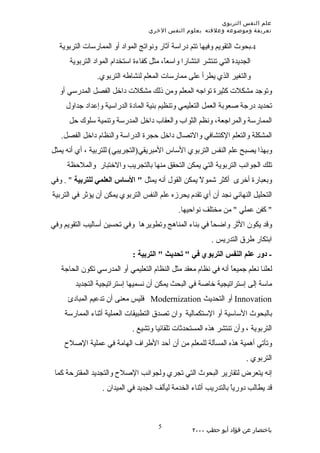 ‫علم النفس التربوي‬
                                   ‫تعريفة وموضوعه وعلقته بعلوم النفس الخري‬

  ‫4-بحوث التقويم وفيها تتم دراسة آثار ونواتج المواد أو الممارسات التربوية‬
      ‫الجديدة التي تنتشر انتشارا واسعً، مثل كفاءة استخدام المواد التربوية‬
                                         ‫ا‬
                ‫والتغير الذي يطرأ على ممارسات المعلم لنشاطه التربوي.‬
  ‫وتوجد مشكلت كثيرة تواجه المعلم ومن ذلك مشكلت داخل الفصل المدرسي أو‬
     ‫تحديد درجة صعوبة العمل التعليمي وتنظيم بنية المادة الدراسية وإعداد جداول‬
      ‫الممارسة والمراجعة، ونظم الثواب والعقاب داخل المدرسة وتنمية سلوك حل‬
   ‫المشكلة والتعلم الكتشافي والتصال داخل حجرة الدراسة والنظام داخل الفصل.‬
‫وبهذا يصبح علم النفس التربوي الساس المبريقي)التجريبي( للتربية ، أي أنه يمثل‬
     ‫تلك الجوانب التربوية التي يمكن التحقق منها بالتجريب والختبار والملحظة‬
‫وبعبارة أخرى أكثر شمولً يمكن القول أنه يمثل " الساس العلمي للتربية " . وفي‬
‫التحليل النهائي نجد أن أي تقدم يحرزه علم النفس التربوي يمكن أن يؤثر في التربية‬
                                              ‫" كفن عملي " من مختلف نواحيها.‬
‫وقد يكون الثر واضحً في بناء المناهج وتطويرها وفي تحسين أساليب التقويم وفي‬
                                                      ‫ا‬
                                                          ‫ابتكار طرق التدريس .‬
                             ‫- دور علم النفس التربوي في " تحديث " التربية :‬
   ‫لعلنا نعلم جميعً أنه في نظام معقد مثل النظام التعليمي أو المدرسي تكون الحاجة‬
                                                               ‫ا‬
        ‫ماسة إلى إستراتيجية خاصة في البحث يمكن أن نسميها إستراتيجية التجديد‬
     ‫‪ Innovation‬أو التحديث ‪ Modernization‬فليس معنى أن تدعيم المبادئ‬
    ‫بالبحوث الساسية أو الستكمالية وان تصدق التطبيقات العملية أثناء الممارسة‬
                             ‫التربوية ، وأن تنتشر هذه المستحدثات تلقائيا وتشيع .‬
    ‫وتأتي أهمية هذه المسألة للمعلم من أن أحد الطراف الهامة في عملية الصلح‬
                                                                       ‫التربوي .‬
 ‫إنه يتعرض لتقارير البحوث التي تجري ولجوانب الصلح والتجديد المقترحة كما‬
                  ‫قد يطالب دورياً بالتدريب أثناء الخدمة ليألف الجديد في الميدان .‬



                                      ‫5‬
                                                   ‫باختصار عن فؤاد أبو حطب ٠٠٠٢‬
 